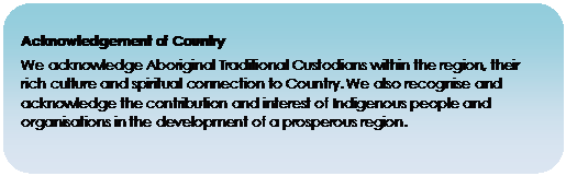 Rounded Rectangle: Acknowledgement of Country

We acknowledge Aboriginal Traditional Custodians within the region, their rich culture and spiritual connection to Country. We also recognise and acknowledge the contribution and interest of Indigenous people and organisations in the development of a prosperous region.

